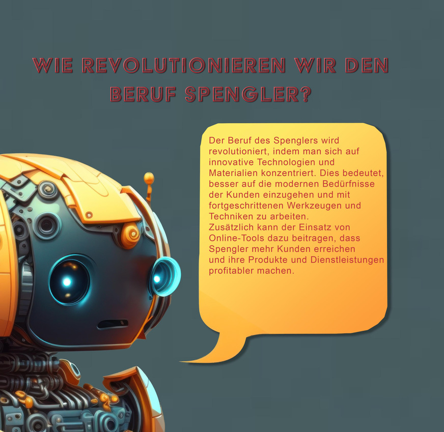 Spenglermeister Valentin Schnyder: Wie revolutionieren wir den Beruf Spengler?ChatGPT: Der Beruf des Spenglers wird revolutioniert, indem man sich auf innovative Technologien und Materialien konzentriert. Dies bedeutet, besser auf die modernen Bedürfnisse der Kunden einzugehen und mit fortgeschrittenen Werkzeugen und Techniken zu arbeiten.Zusätzlich kann der Einsatz von Online-Tools dazu beitragen, dass Spengler mehr Kunden erreichen und ihre Produkte und Dienstleistungen profitabler machen.